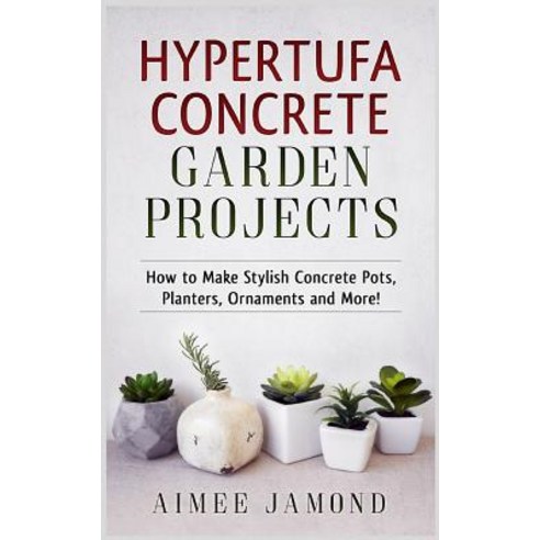 Hypertufa Concrete Garden Projects: How to Make Stylish Concrete Pots Planters Ornaments and More! ..., Createspace Independent Publishing Platform