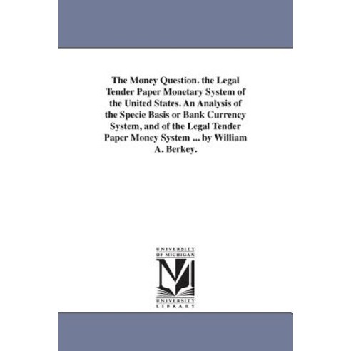 The Money Question. the Legal Tender Paper Monetary System of the United States. an Analysis of the Sp..., University of Michigan Library