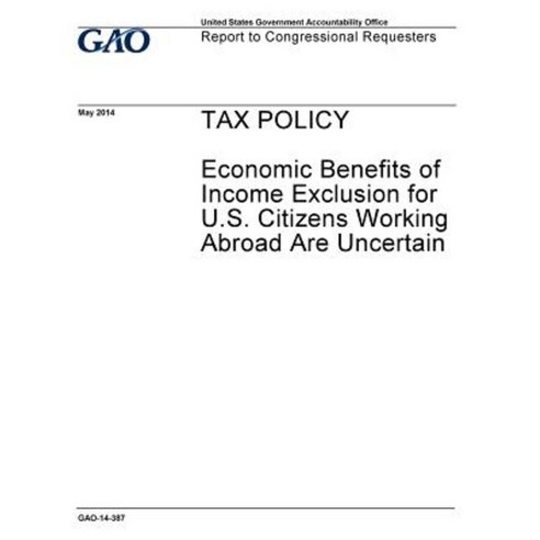 Tax Policy Economic Benefits of Income Exclusion for U.S. Citizens Working Abroad Are Uncertain Paperback, Createspace Independent Publishing Platform
