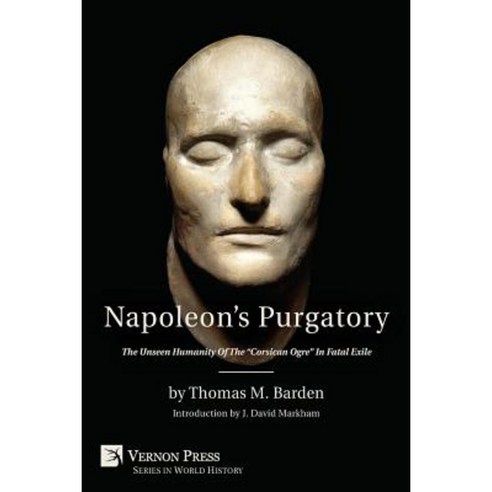 Napoleon''s Purgatory: The Unseen Humanity of the Corsican Ogre in Fatal Exile (with an Introduction by J. David Markham) Paperback, Vernon Press