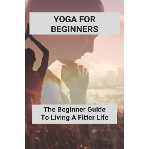 Yoga For Beginners: The Beginner Guide To Living A Fitter Life: Yoga Poses For Beginners Paperback, Independently Published