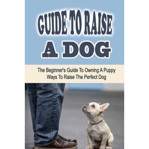 (영문도서) Guide To Raise A Dog: The Beginner''s Guide To Owning A Puppy: Ways To Raise The Perfect Dog: ... Paperback, Independently Published, English, 9798451592243