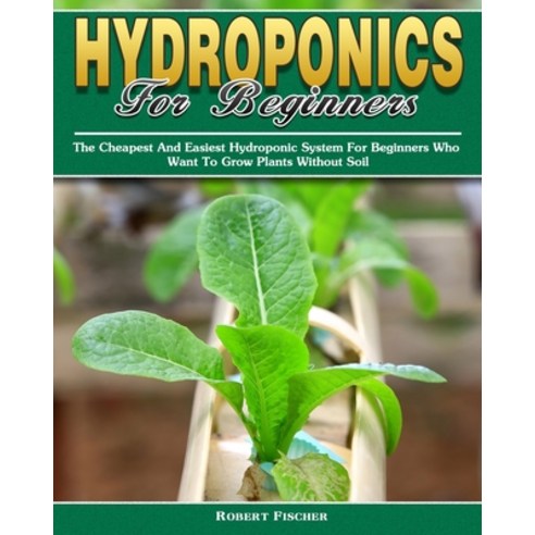 Hydroponics For Beginners: The Cheapest And Easiest Hydroponic System For Beginners Who Want To Grow... Paperback, Robert Fischer
