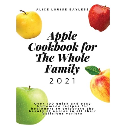 Apple Cookbook For The Whole Family 2021: Over 100 quick and easy homemade recipes for beginners to ... Hardcover, Alice Louise Bayless, English, 9781802673791