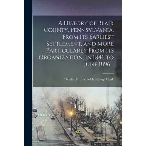 (영문도서) A History of Blair County Pennsylvania. From its Earliest Settlement and More Particularly ... Paperback, Legare Street Press, English, 9781018155654