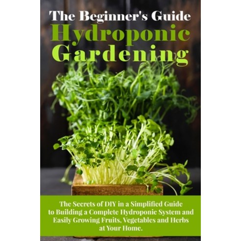 (영문도서) The Beginner''s Guide To Hydroponic Gardening: The Secrets of DIY in a Simplified Guide to Bui... Paperback, Arnold White, English, 9781802782202