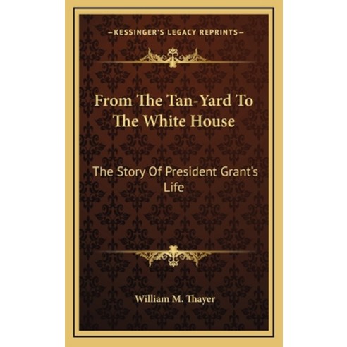 From The Tan-Yard To The White House: The Story Of President Grant''s Life Hardcover, Kessinger Publishing