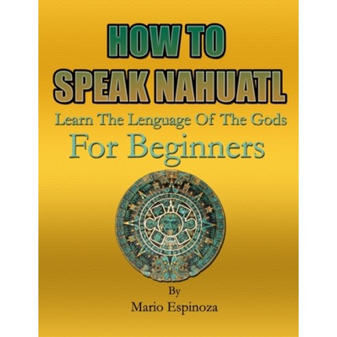 HOW TO SPEAK NAHUATL - Learn The Language Of The Gods: For Beginners Paperback, Independently Published