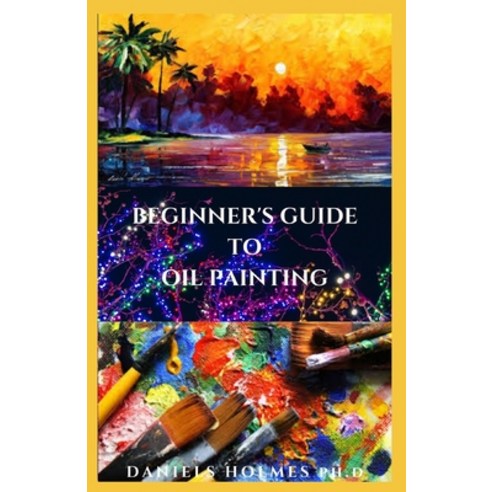 Beginner''s Guide To Oil Painting: Everything You Need To Know About Oil Painting And Easy Oil Painti... Paperback, Independently Published