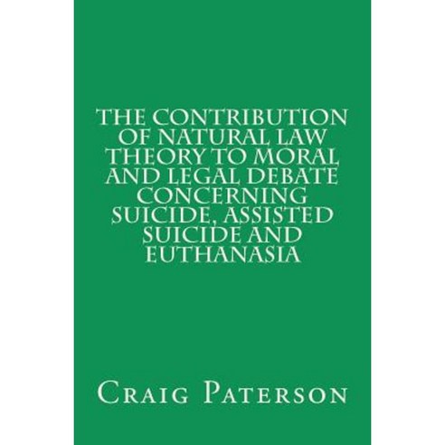The Contribution of Natural Law Theory to Moral and Legal Debate Concerning Suicide Assisted Suicide and Euthanasia Paperback, Createspace