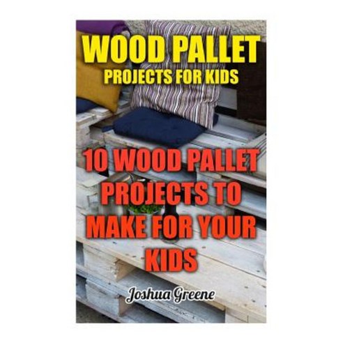 Wood Pallet Projects for Kids: 10 Wood Pallet Projects to Make for Your Kids Paperback, Createspace Independent Publishing Platform