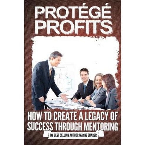 Protege Profits: How to Create a Legacy of Success Through Mentoring Paperback, Createspace Independent Publishing Platform