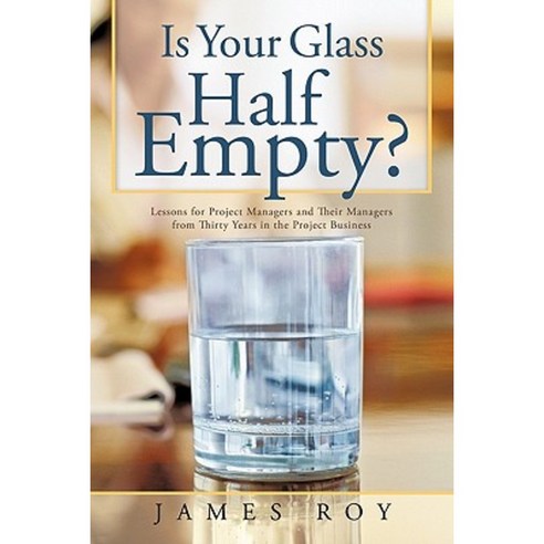 Is Your Glass Half Empty?: Lessons for Project Managers and Their Managers from Thirty Years in the Project Business Hardcover, Authorhouse