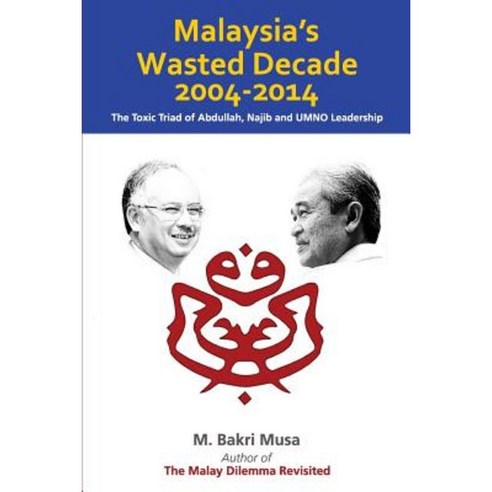 Malaysia''s Wasted Decade 2004-2014: The Toxic Triad of Abdullah Najib and Umno Leadership Paperback, Createspace