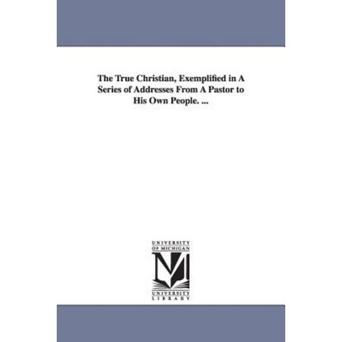 The True Christian Exemplified in a Series of Addresses from a Pastor to His Own People. ... Paperback, University of Michigan Library
