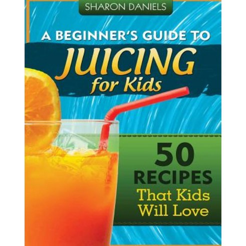A Beginner''s Guide to Juicing for Kids: 50 Recipes That Kids Will Love Paperback, Createspace Independent Publishing Platform