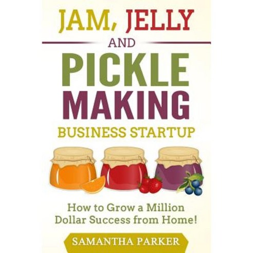 Jam Jelly and Pickle Making Business Startup: How to Grow a Million Dollar Success from Home! Paperback, Createspace Independent Publishing Platform