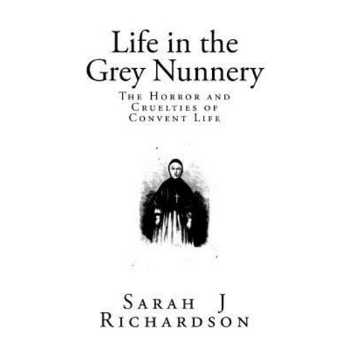 Life in the Grey Nunnery: A Narrative of the Horrors Mysteries and Cruelties of Convent Life Paperback, Createspace Independent Publishing Platform