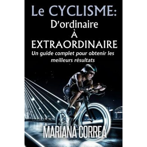 Le Cyclisme: D''Ordinaire a Extraordinaire: Un Guide Complet Pour Obtenir Les Meilleurs Resultats Paperback, Createspace