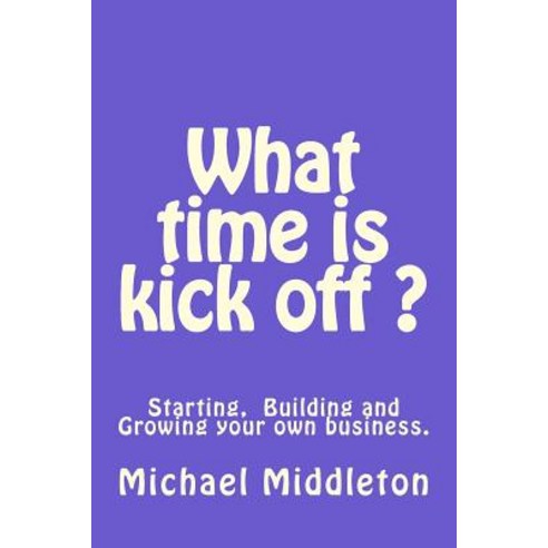 What Time Is Kick Off?: Starting Building and Growing Your Own Business. Paperback, Createspace Independent Publishing Platform