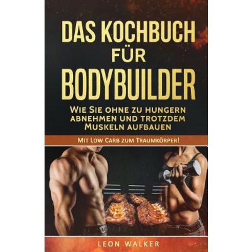 Das Kochbuch Fur Bodybuilder: Wie Sie Ohne Zu Hungern Abnehmen Und Trotzdem Muskeln Aufbauen Paperback, Createspace Independent Publishing Platform