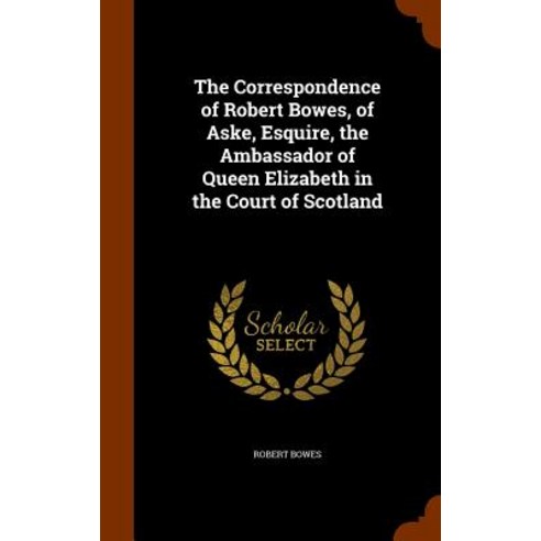 The Correspondence of Robert Bowes of Aske Esquire the Ambassador of Queen Elizabeth in the Court of Scotland Hardcover, Arkose Press