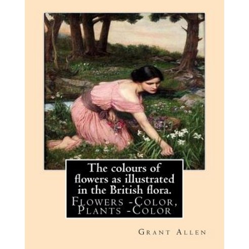 The Colours of Flowers as Illustrated in the British Flora. by: Grant Allen: Flowers -- Color Plants ..., Createspace Independent Publishing Platform