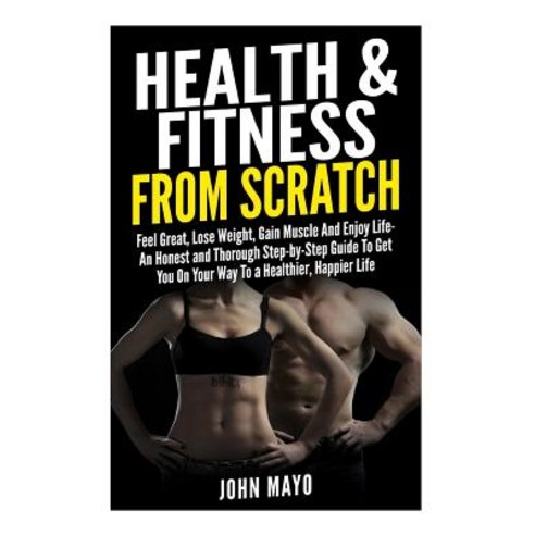 Health & Fitness from Scratch: Feel Great Lose Weight Gain Muscle and Enjoy Life- An Honest and Thor..., Createspace Independent Publishing Platform