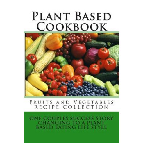 Plant Based Cookbook - Fruits and Vegetables Recipe Collection: One Couples Success Story - Changing t..., Createspace Independent Publishing Platform