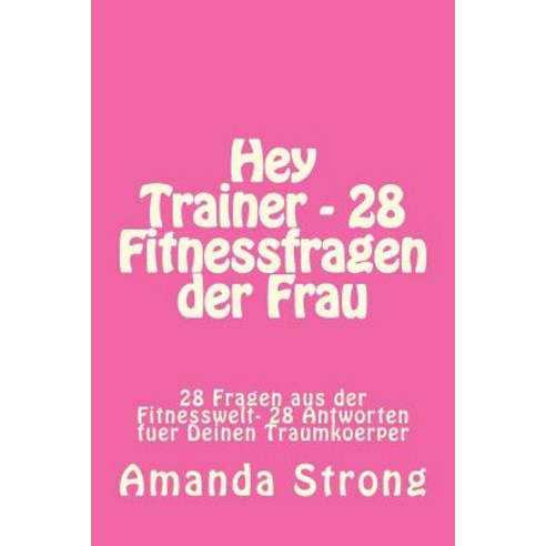 Hey Trainer - 28 Fitnessfragen Der Frau: 28 Fragen Aus Der Fitnesswelt- 28 Antworten Fuer Deinen Traum..., Createspace Independent Publishing Platform