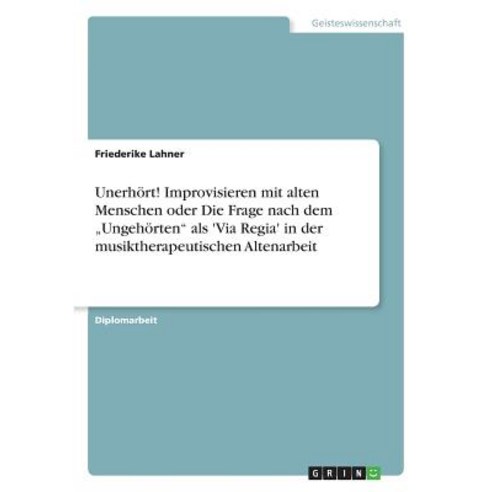 Unerhort! Improvisieren Mit Alten Menschen Oder Die Frage Nach Dem "Ungehorten ALS ''Via Regia'' in Der ..., Grin Publishing