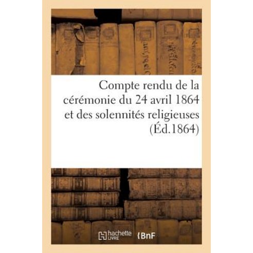 Compte Rendu de La Ceremonie Du 24 Avril 1864 Et Des Solennites Religieuses Qui Ont Suivi: L''Inaugura..., Hachette Livre Bnf
