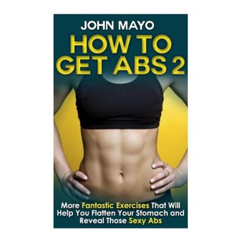 How to Get ABS: More Fantastic Exercises That Will Help You Flatten Your Stomach and Reveal Those Sexy..., Createspace Independent Publishing Platform