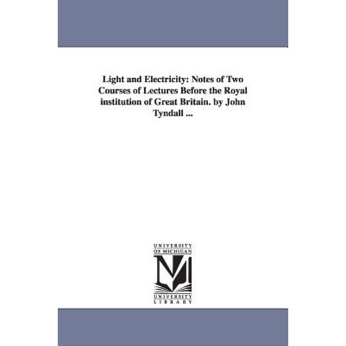 Light and Electricity: Notes of Two Courses of Lectures Before the Royal Institution of Great Britain...., University of Michigan Library