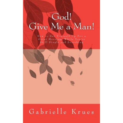 God! Give Me a Man!: How to Set Yourself Up for a Great Marriage While You''re Still Single and Searchi..., Createspace Independent Publishing Platform