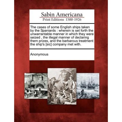 The Cases of Some English Ships Taken by the Spaniards: Wherein Is Set Forth the Unwarrantable Manner ..., Gale Ecco, Sabin Americana