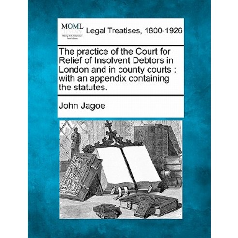 The Practice of the Court for Relief of Insolvent Debtors in London and in County Courts: With an Appe..., Gale Ecco, Making of Modern Law