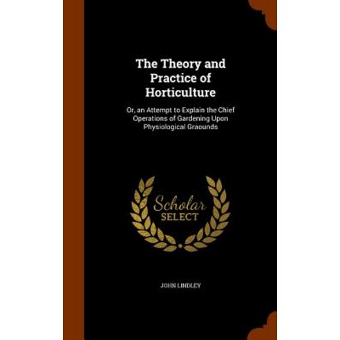 The Theory and Practice of Horticulture: Or an Attempt to Explain the Chief Operations of Gardening U..., Arkose Press