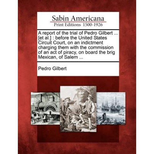 A Report of the Trial of Pedro Gilbert ... [Et Al.]: Before the United States Circuit Court Paperback, Gale, Sabin Americana