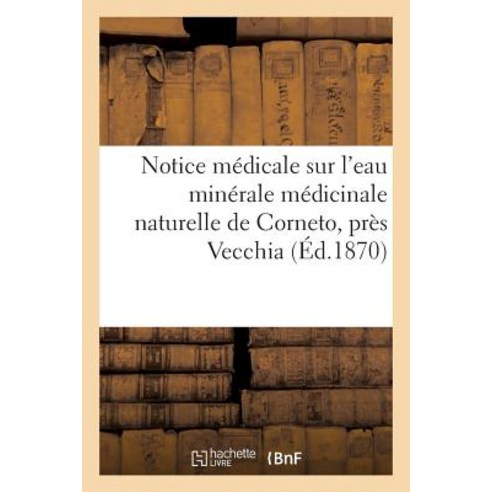 Notice Medicale Sur L''Eau Minerale Medicinale Naturelle de Corneto Pres Vecchia (Etats Romains): Ch..., Hachette Livre - Bnf