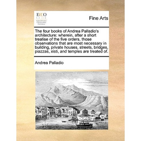 The Four Books of Andrea Palladio''s Architecture: Wherein After a Short Treatise of the Five Orders ..., Gale Ecco, Print Editions