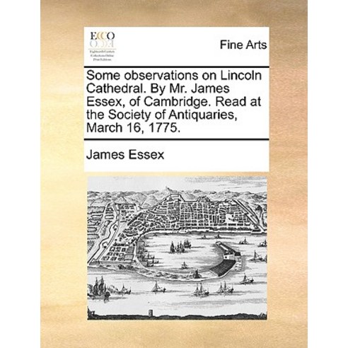 Some Observations on Lincoln Cathedral. by Mr. James Essex of Cambridge. Read at the Society of Antiq..., Gale Ecco, Print Editions