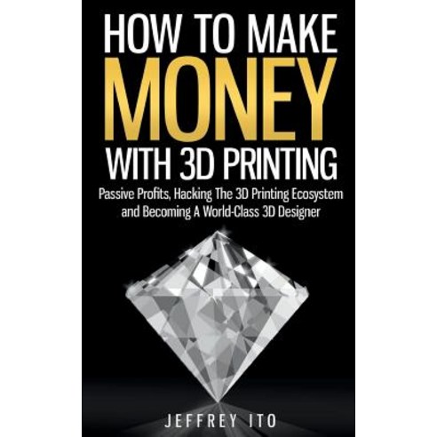 How to Make Money with 3D Printing: Passive Profits Hacking the 3D Printing Ecosystem and Becoming a ..., Createspace Independent Publishing Platform