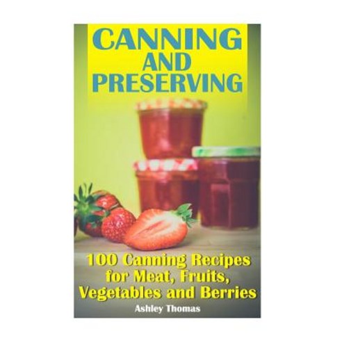Canning and Preserving: 100 Canning Recipes for Meat Fruits Vegetables and Berries: (Canning Recipes..., Createspace Independent Publishing Platform