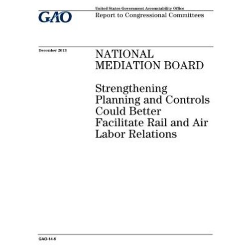 National Mediation Board: Strengthening Planning and Controls Could Better Facilitate Rail and Air Lab..., Createspace Independent Publishing Platform