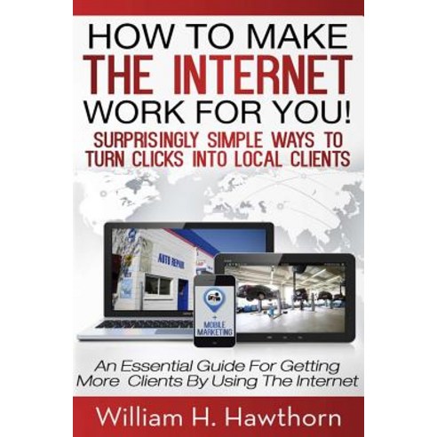 How to Make the Internet Work for You: Surprisingly Simple Ways to Turn Clicks Into Local Clients - An..., Createspace Independent Publishing Platform