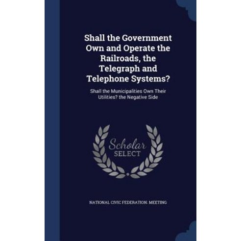 Shall the Government Own and Operate the Railroads the Telegraph and Telephone Systems?: Shall the Mu..., Sagwan Press