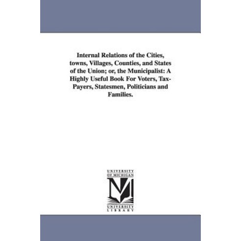 Internal Relations of the Cities Towns Villages Counties and States of the Union; Or the Municipa..., University of Michigan Library