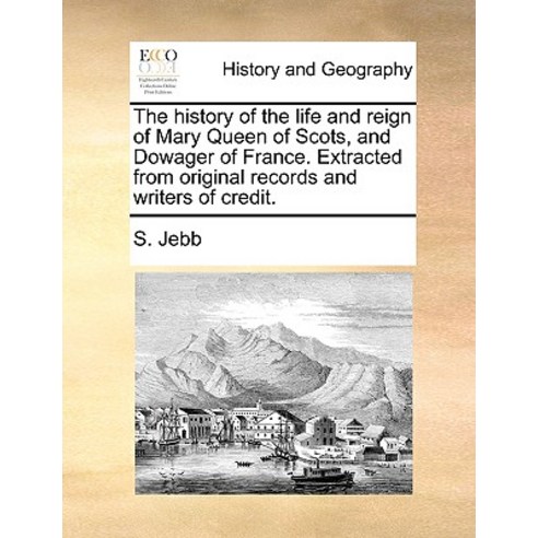The History of the Life and Reign of Mary Queen of Scots and Dowager of France. Extracted from Origin..., Gale Ecco, Print Editions