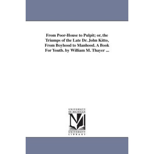 From Poor-House to Pulpit; Or the Triumps of the Late Dr. John Kitto from Boyhood to Manhood. a Book..., University of Michigan Library